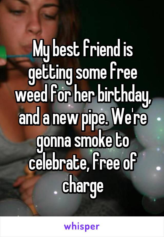 My best friend is getting some free weed for her birthday, and a new pipe. We're gonna smoke to celebrate, free of charge