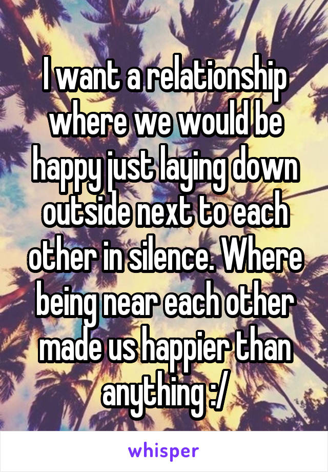 I want a relationship where we would be happy just laying down outside next to each other in silence. Where being near each other made us happier than anything :/