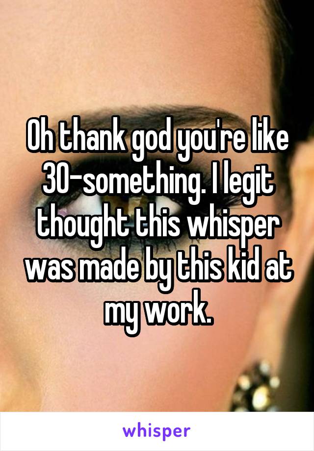 Oh thank god you're like 30-something. I legit thought this whisper was made by this kid at my work.