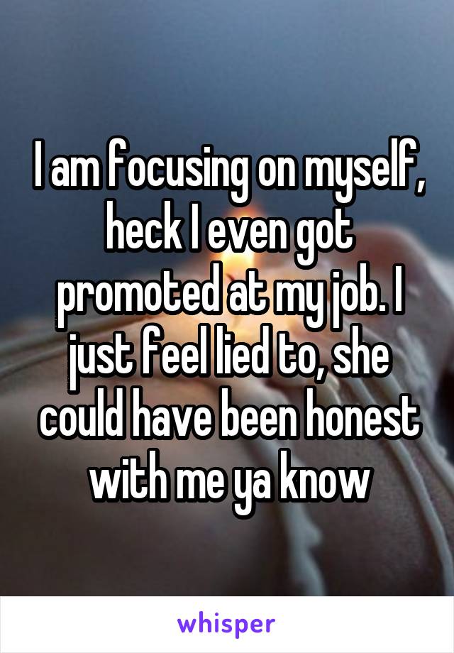 I am focusing on myself, heck I even got promoted at my job. I just feel lied to, she could have been honest with me ya know
