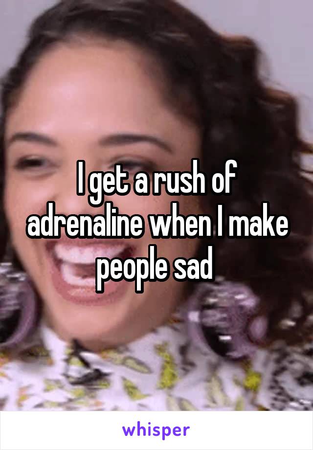 I get a rush of adrenaline when I make people sad 