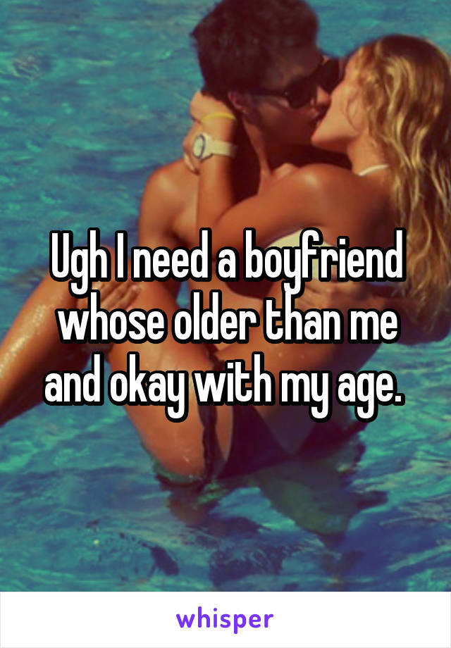 Ugh I need a boyfriend whose older than me and okay with my age. 