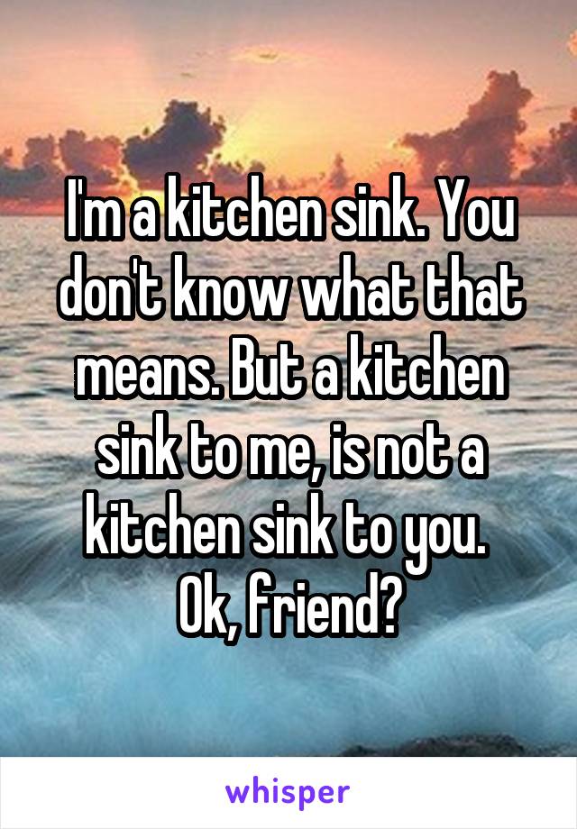 I'm a kitchen sink. You don't know what that means. But a kitchen sink to me, is not a kitchen sink to you. 
Ok, friend?