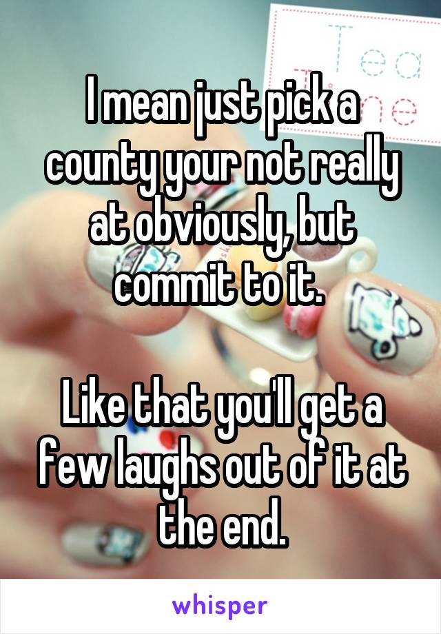 I mean just pick a county your not really at obviously, but commit to it. 

Like that you'll get a few laughs out of it at the end.