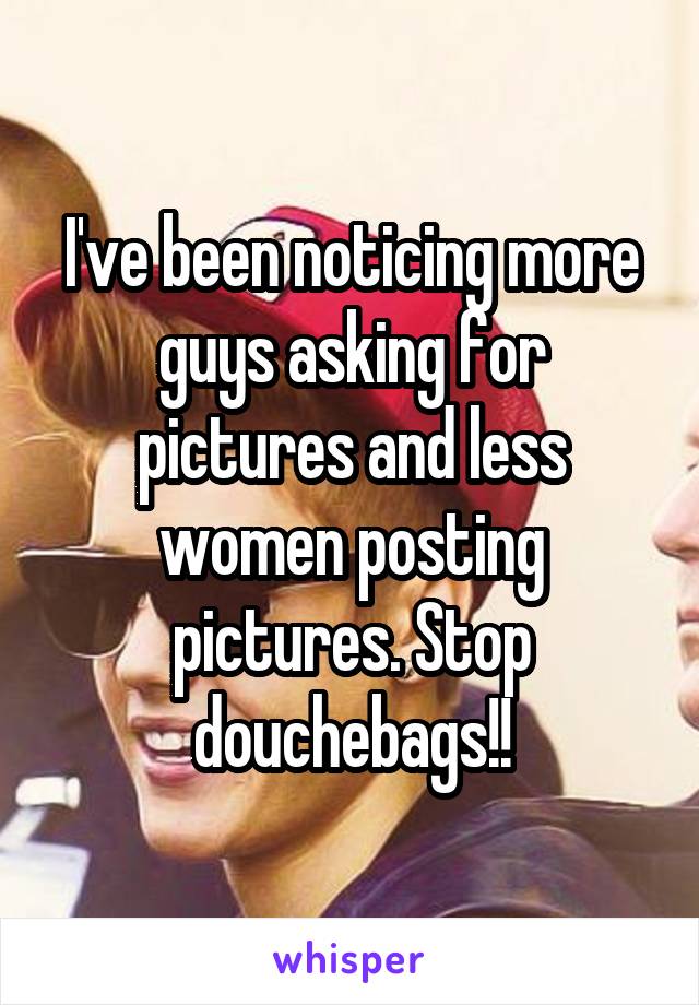 I've been noticing more guys asking for pictures and less women posting pictures. Stop douchebags!!