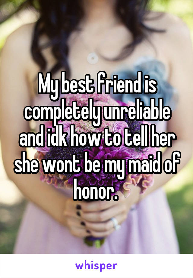 My best friend is completely unreliable and idk how to tell her she wont be my maid of honor. 