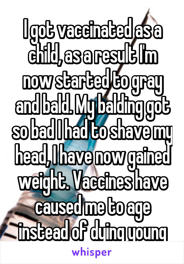 I got vaccinated as a child, as a result I'm now started to gray and bald. My balding got so bad I had to shave my head, I have now gained weight. Vaccines have caused me to age instead of dying young