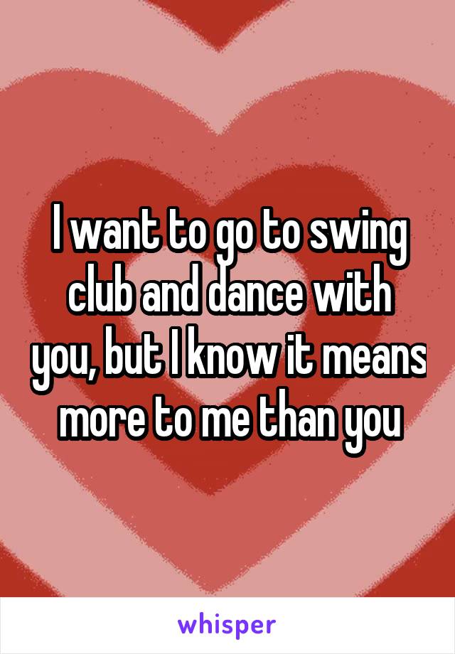 I want to go to swing club and dance with you, but I know it means more to me than you