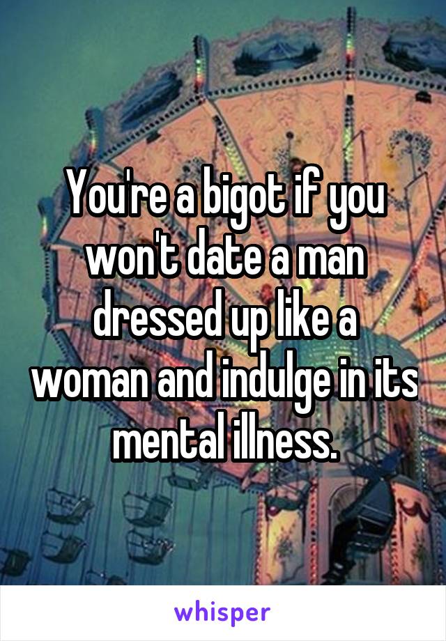 You're a bigot if you won't date a man dressed up like a woman and indulge in its mental illness.