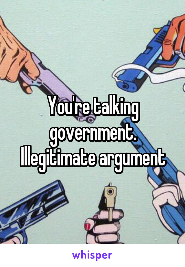 You're talking government. Illegitimate argument