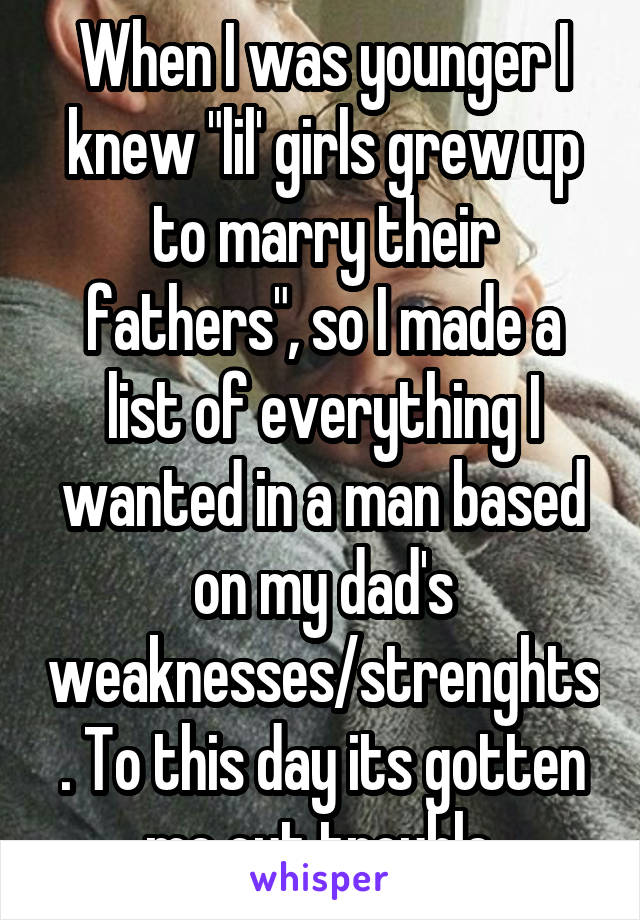 When I was younger I knew "lil' girls grew up to marry their fathers", so I made a list of everything I wanted in a man based on my dad's weaknesses/strenghts. To this day its gotten me out trouble.