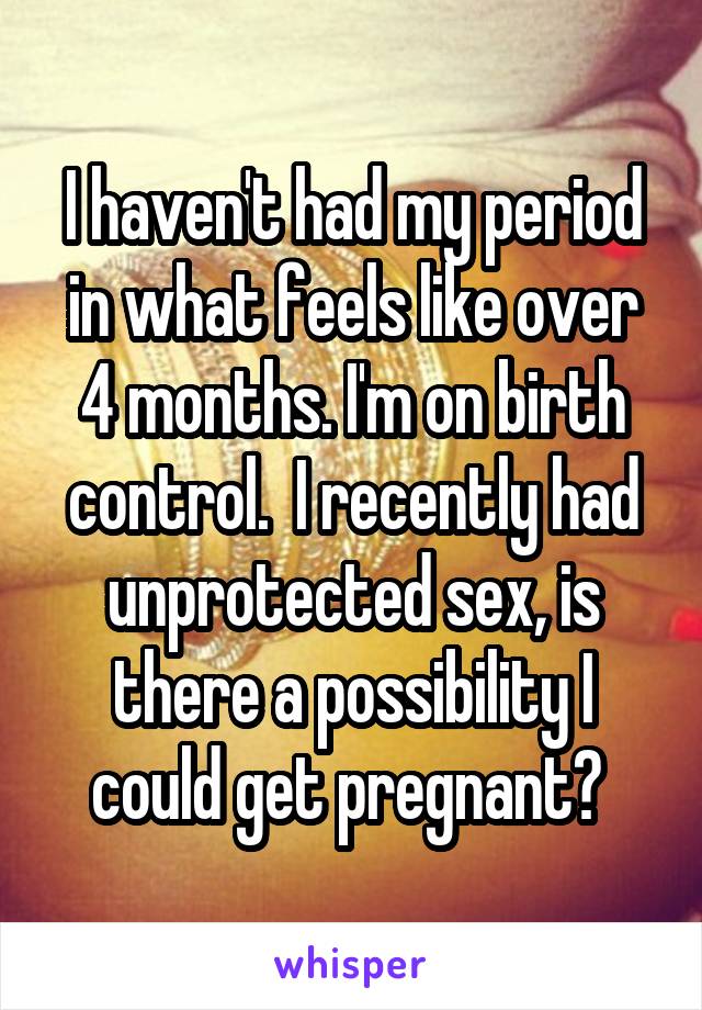 I haven't had my period in what feels like over 4 months. I'm on birth control.  I recently had unprotected sex, is there a possibility I could get pregnant? 