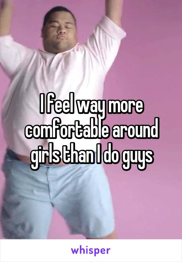 I feel way more comfortable around girls than I do guys