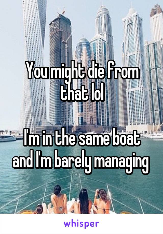 You might die from that lol

I'm in the same boat and I'm barely managing 