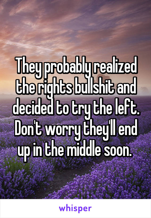 They probably realized the rights bullshit and decided to try the left. Don't worry they'll end up in the middle soon. 