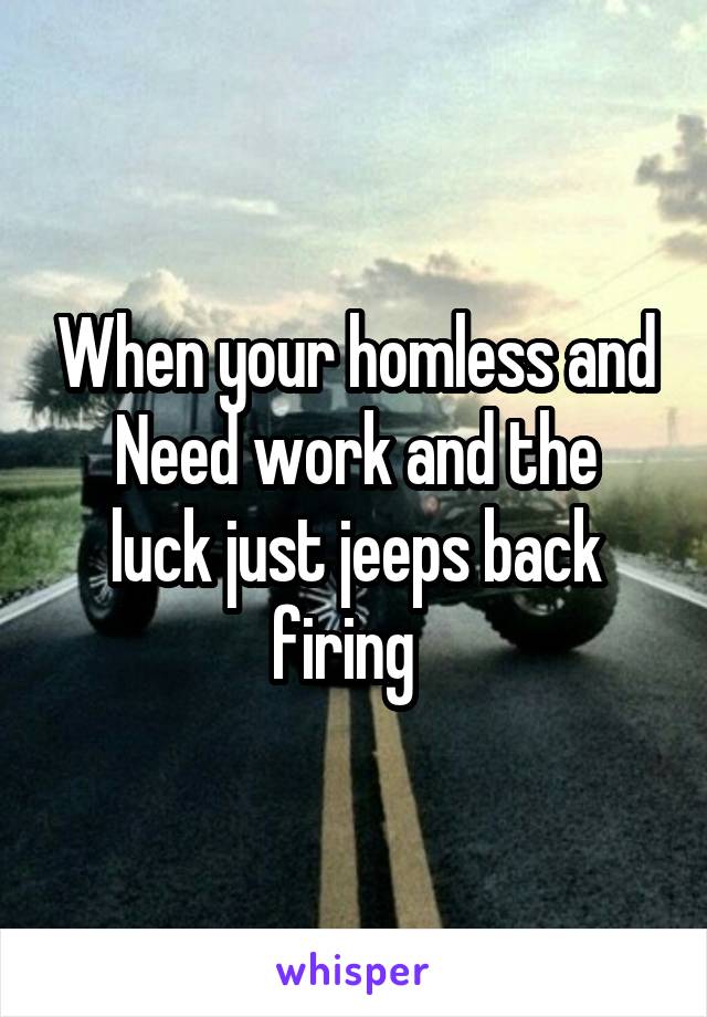 When your homless and
Need work and the luck just jeeps back firing  