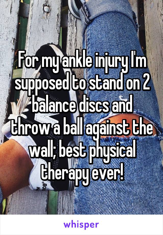 For my ankle injury I'm supposed to stand on 2 balance discs and throw a ball against the wall; best physical therapy ever!