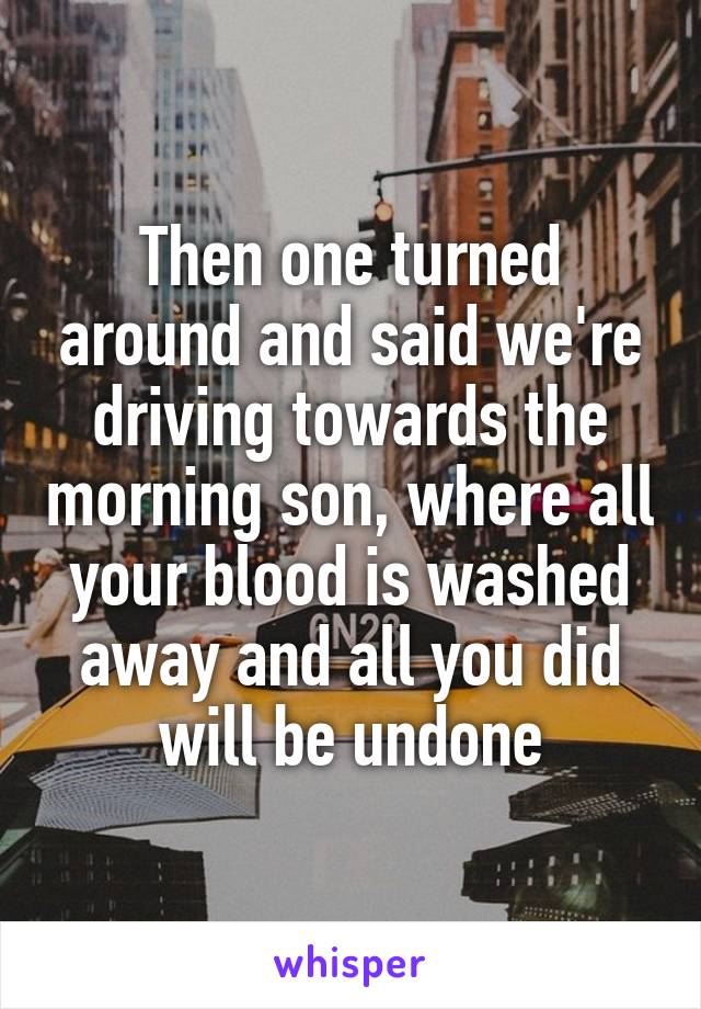 Then one turned around and said we're driving towards the morning son, where all your blood is washed away and all you did will be undone