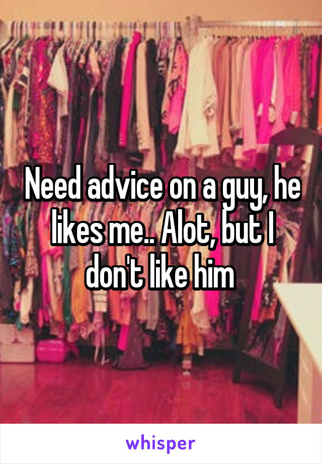 Need advice on a guy, he likes me.. Alot, but I don't like him 