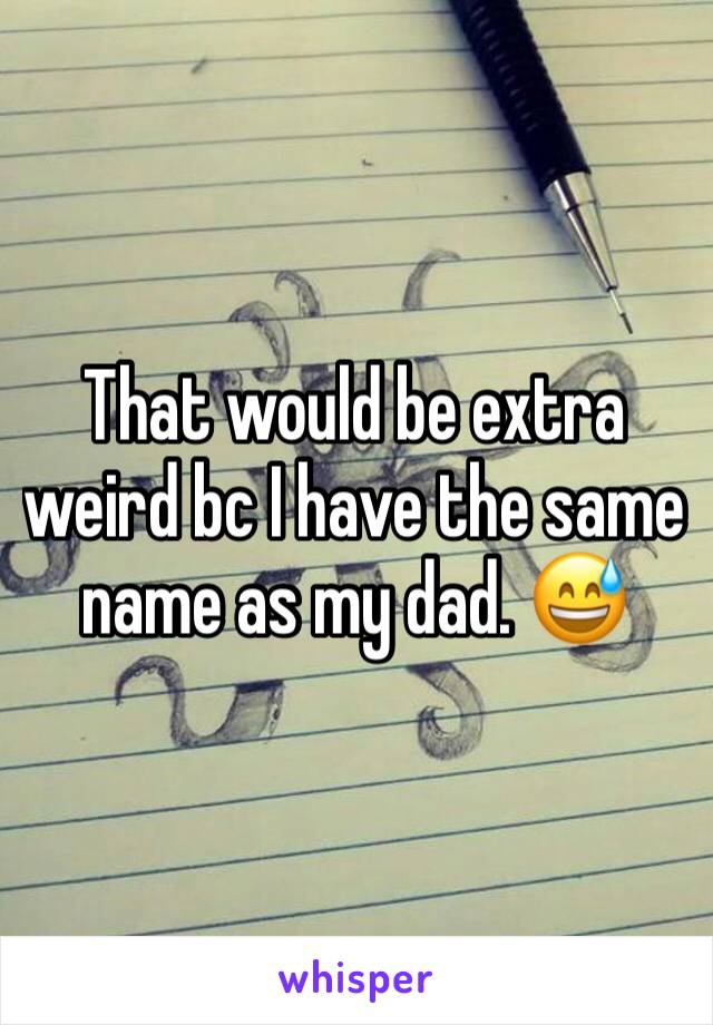 That would be extra weird bc I have the same name as my dad. 😅