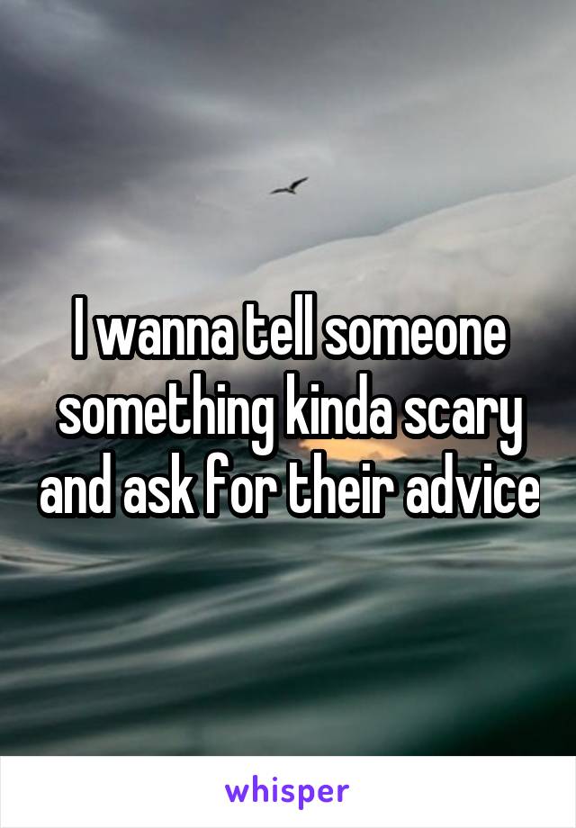 I wanna tell someone something kinda scary and ask for their advice