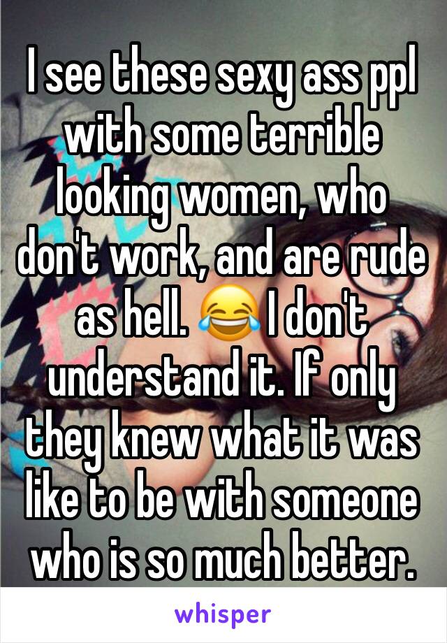 I see these sexy ass ppl with some terrible looking women, who don't work, and are rude as hell. 😂 I don't understand it. If only they knew what it was like to be with someone who is so much better. 