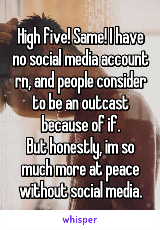 High five! Same! I have no social media account rn, and people consider to be an outcast because of if.
But honestly, im so much more at peace without social media.