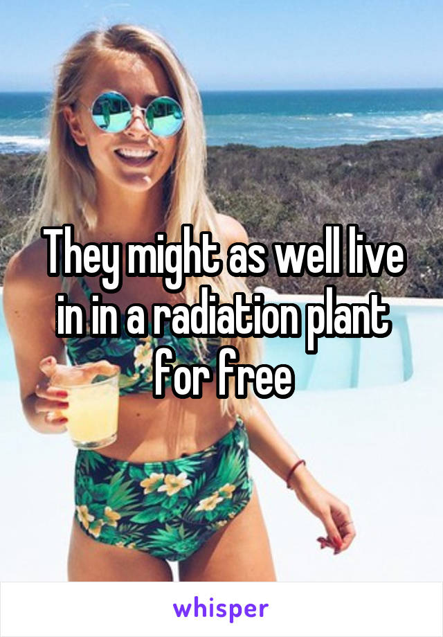 They might as well live in in a radiation plant for free