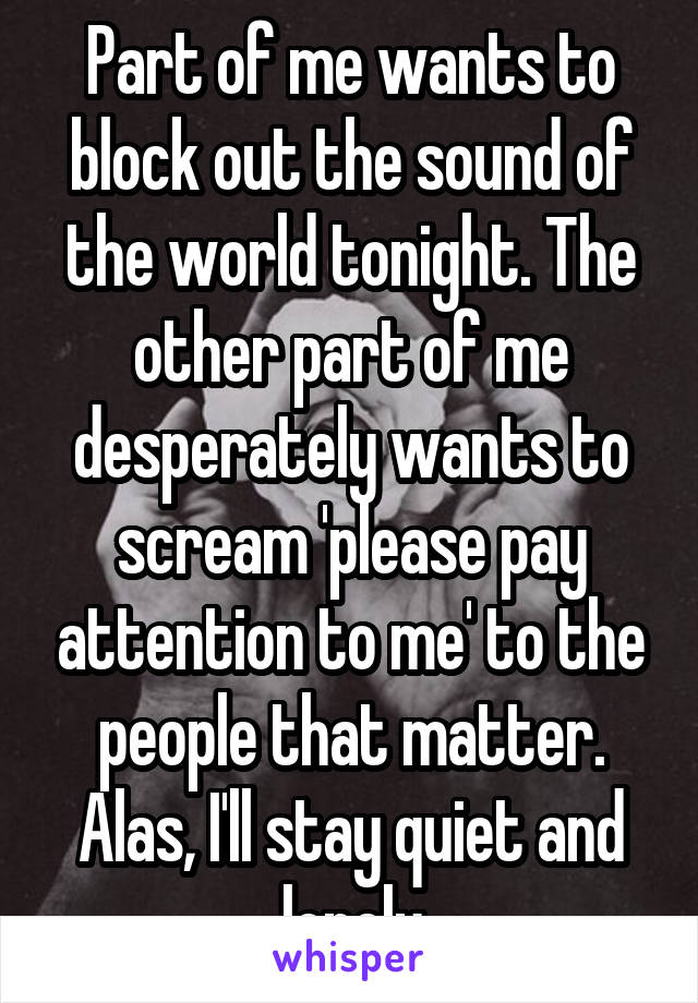 Part of me wants to block out the sound of the world tonight. The other part of me desperately wants to scream 'please pay attention to me' to the people that matter. Alas, I'll stay quiet and lonely