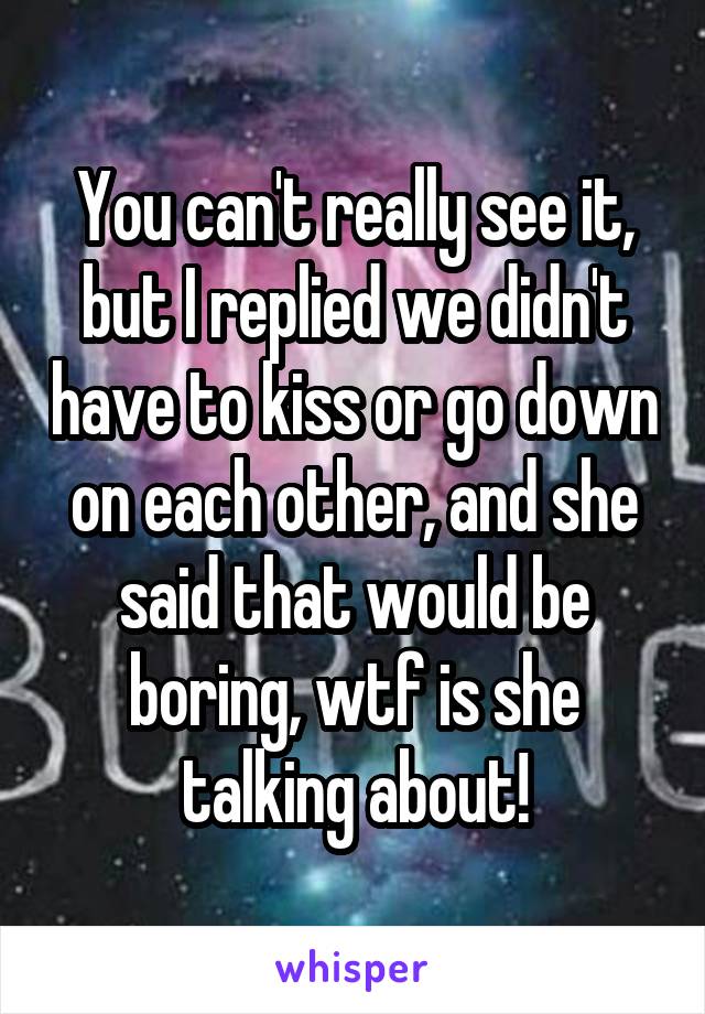 You can't really see it, but I replied we didn't have to kiss or go down on each other, and she said that would be boring, wtf is she talking about!