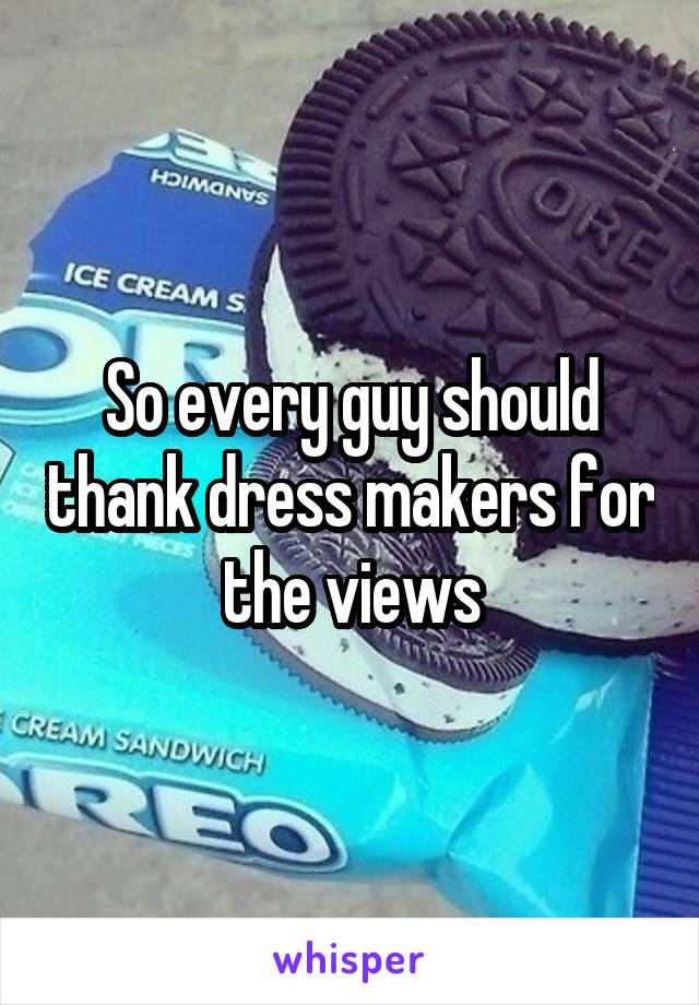 So every guy should thank dress makers for the views