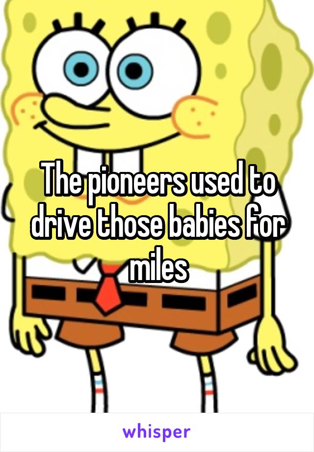 The pioneers used to drive those babies for miles
