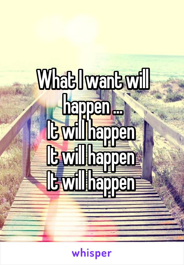 What I want will happen ...
It will happen 
It will happen 
It will happen 
