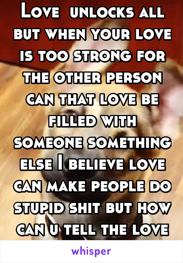 Love  unlocks all but when your love is too strong for the other person can that love be filled with someone something else I believe love can make people do stupid shit but how can u tell the love is