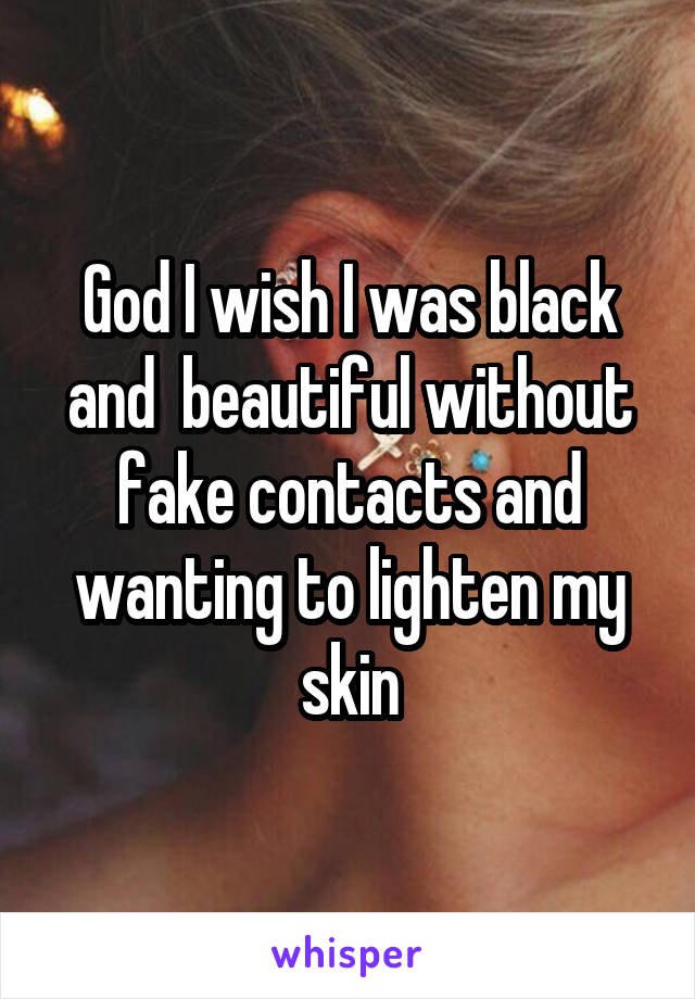 God I wish I was black and  beautiful without fake contacts and wanting to lighten my skin
