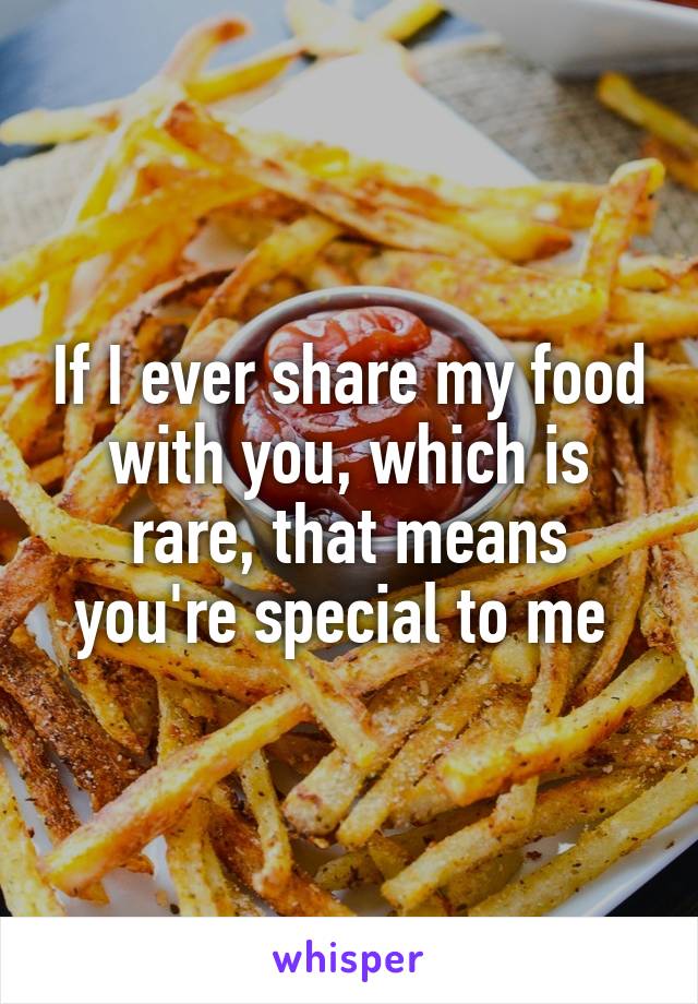 If I ever share my food with you, which is rare, that means you're special to me 