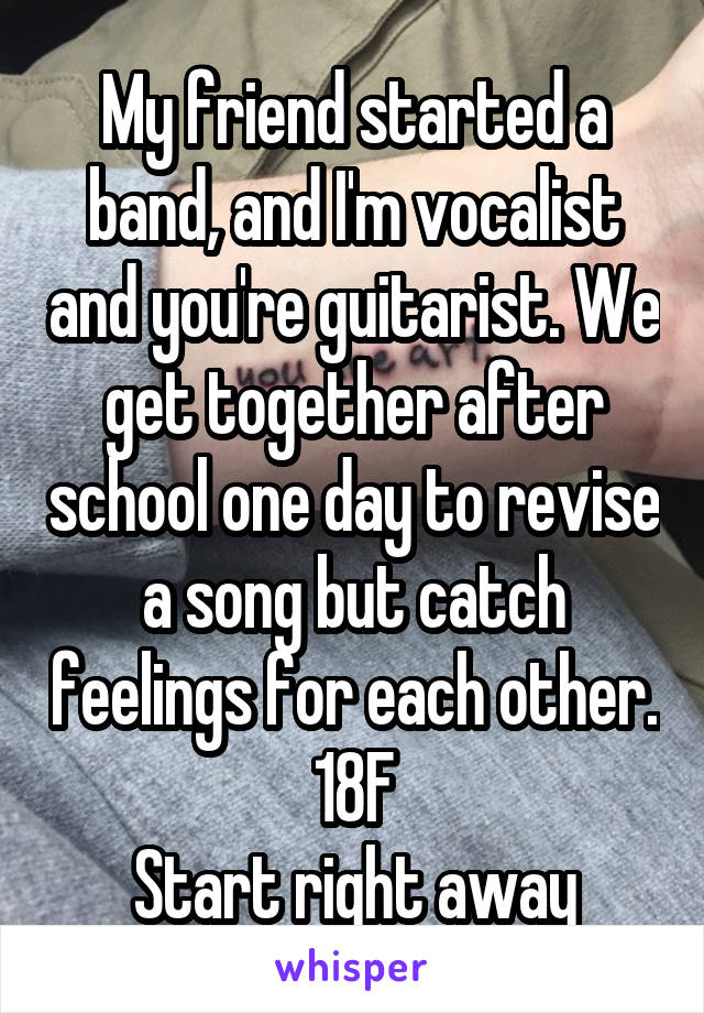 My friend started a band, and I'm vocalist and you're guitarist. We get together after school one day to revise a song but catch feelings for each other.
18F
Start right away