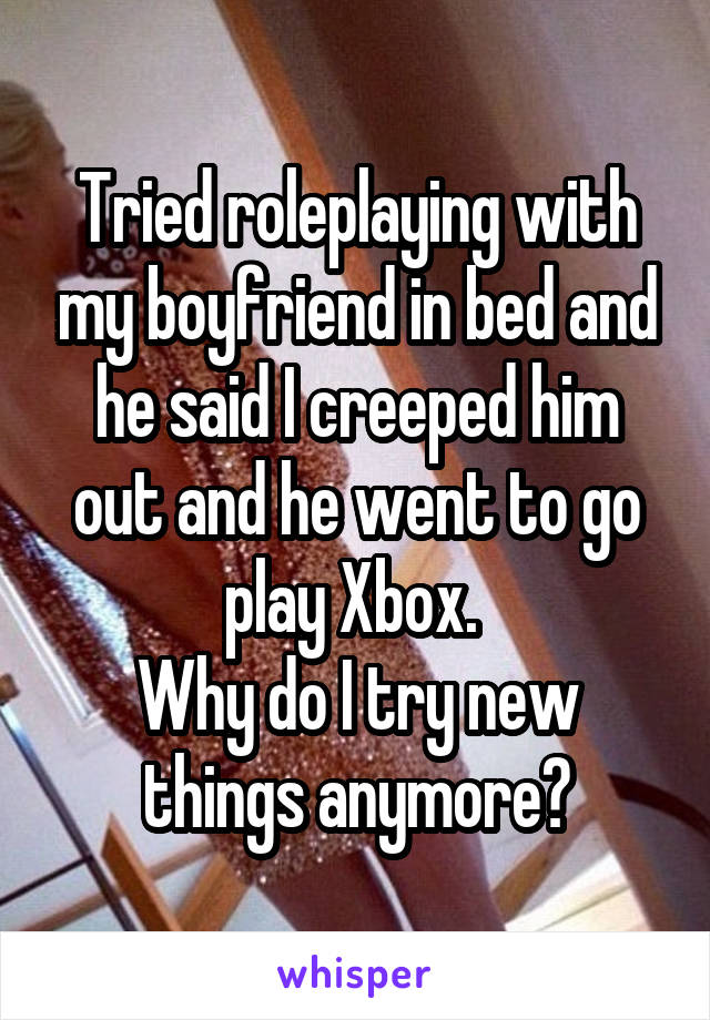 Tried roleplaying with my boyfriend in bed and he said I creeped him out and he went to go play Xbox. 
Why do I try new things anymore?