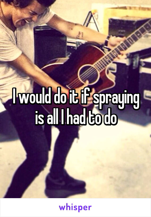 I would do it if spraying is all I had to do