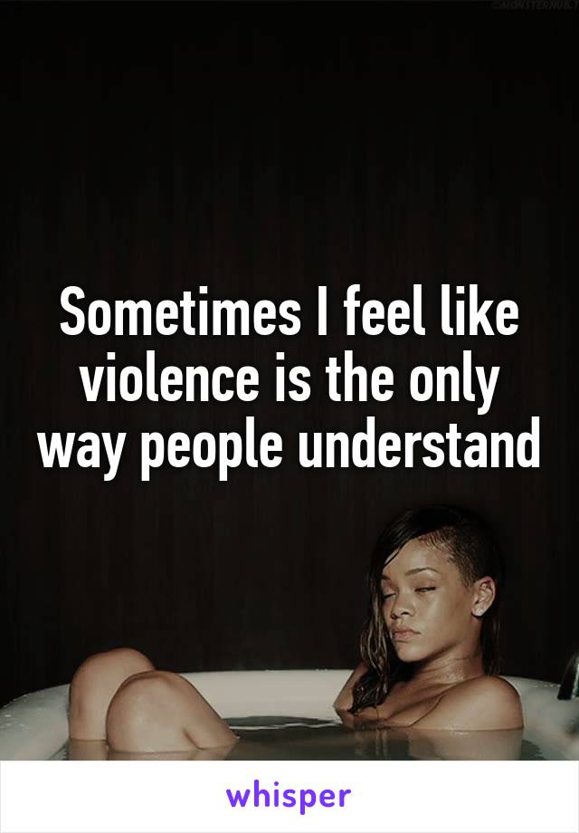 Sometimes I feel like violence is the only way people understand 