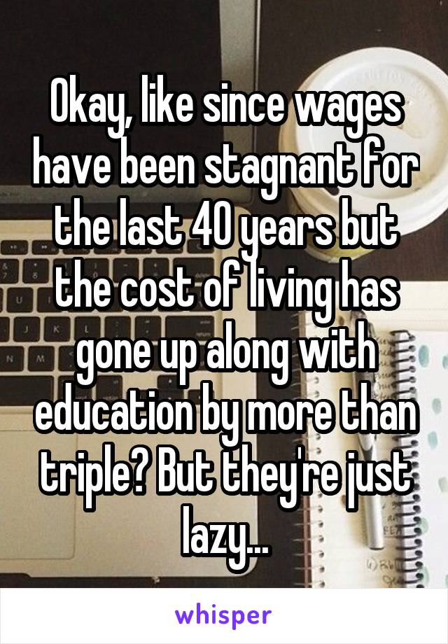 Okay, like since wages have been stagnant for the last 40 years but the cost of living has gone up along with education by more than triple? But they're just lazy...
