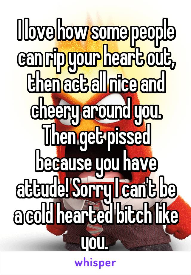 I love how some people can rip your heart out, then act all nice and cheery around you. Then get pissed because you have attude! Sorry I can't be a cold hearted bitch like you. 