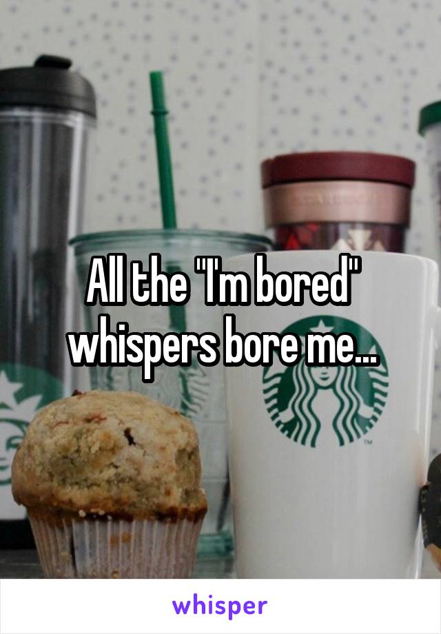 All the "I'm bored" whispers bore me...