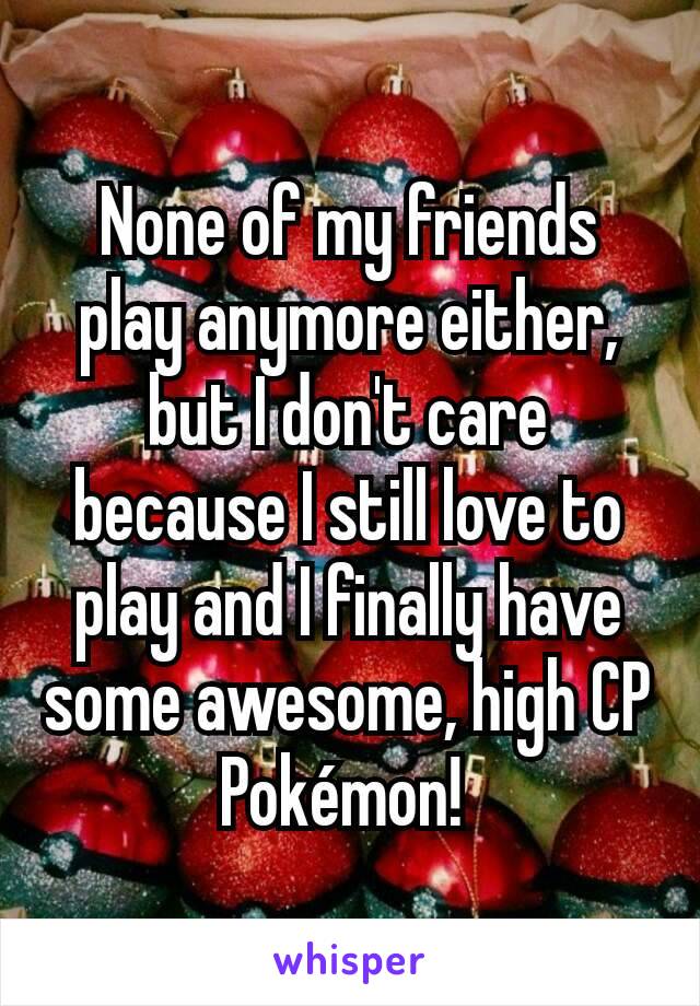 None of my friends play anymore either, but I don't care because I still love to play and I finally have some awesome, high CP Pokémon! 