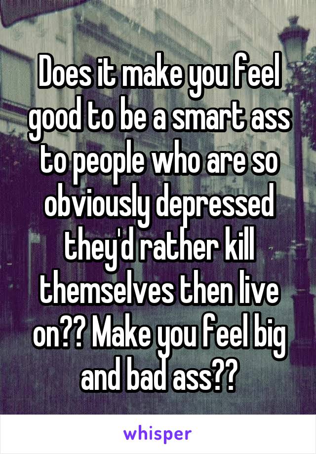 Does it make you feel good to be a smart ass to people who are so obviously depressed they'd rather kill themselves then live on?? Make you feel big and bad ass??