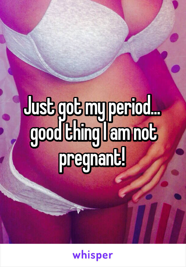 Just got my period...  good thing I am not pregnant! 