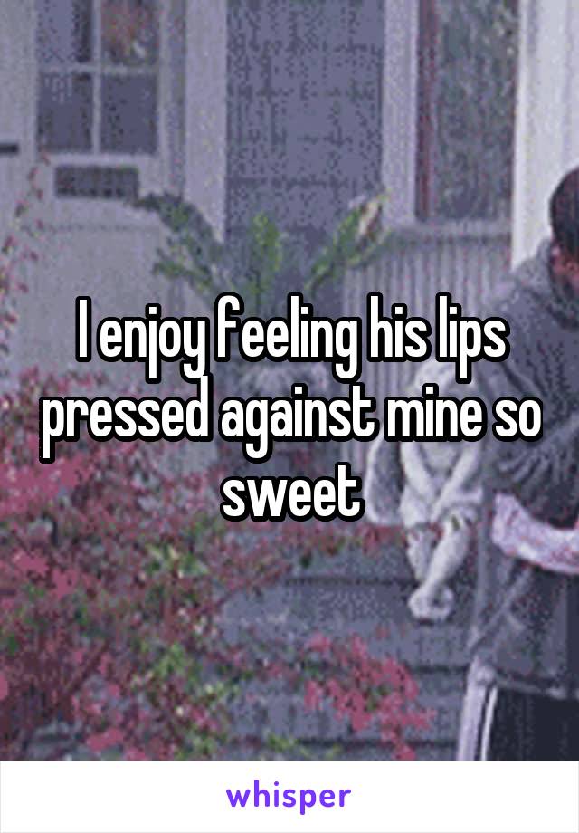 I enjoy feeling his lips pressed against mine so sweet