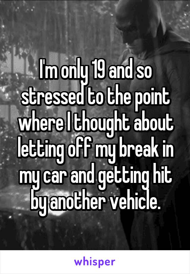 I'm only 19 and so stressed to the point where I thought about letting off my break in my car and getting hit by another vehicle.