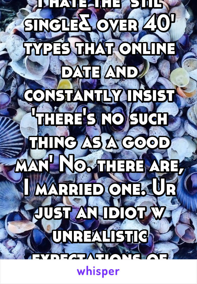 I hate the 'stil single& over 40' types that online date and constantly insist 'there's no such thing as a good man' No. there are, I married one. Ur just an idiot w unrealistic expectations of people