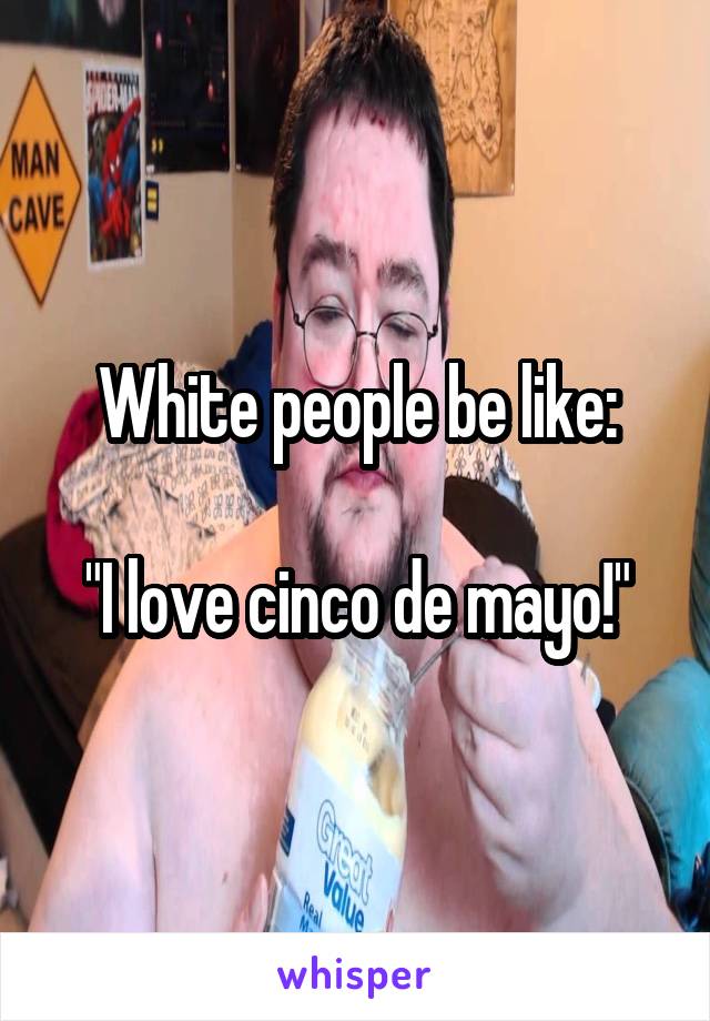 White people be like:

"I love cinco de mayo!"